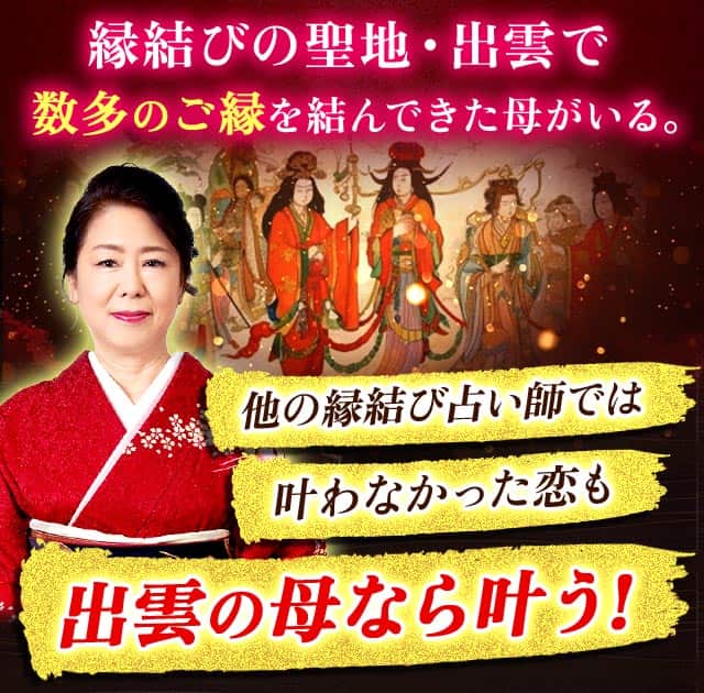 縁結びの聖地・出雲で数多のご縁を結んできた母がいる。他の縁結び占い師では叶わなかった恋も出雲の母なら叶う!