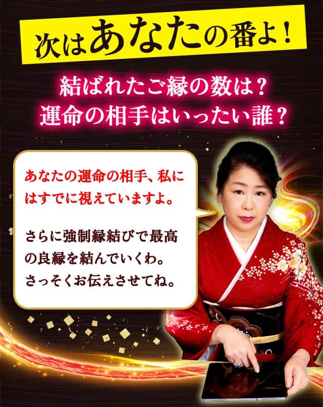 次はあなたの番よ！ 結ばれたご縁の数は？ 運命の相手はいったい誰？あなたの運命の相手、私にはすでに視えていますよ。さらに強制縁結びで最高の良縁を結んでいくわ。さっそくお伝えさせてね。