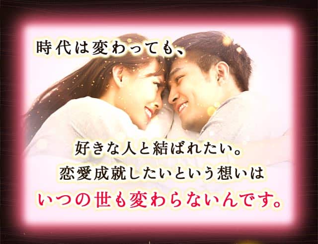 時代は変わっても、好きな人と結ばれたい。恋愛成就したいという想いはいつの世も変わらないんです。心から愛し愛されるあなたの運命の相手が、私には視えていますよ。