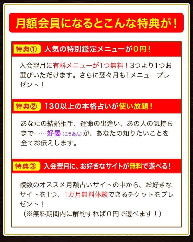 月額会員になるとこんな特典が！ 特典① 人気の特別鑑定メニューが０円！ 入会翌月に有料メニューが1つ無料！3つより1つお選びいただけます。さらに翌々月も1メニュープレゼント！ 特典② 130以上の本格占いが使い放題！ あなたの結婚相手、運命の出逢い、あの人の気持ちまで…… あなたの知りたいことを全てお伝えします。 特典③ 入会翌月に、お好きなサイトが無料で遊べる！ 複数のオススメ月額占いサイトの中から、お好きなサイトを1つ、1カ月無料体験できるチケットをプレゼント！（※無料期間内に解約すれば０円で遊べます！）