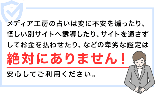 メディア工房の占いは変に不安を煽ったり、怪しい別サイトへ誘導したり、サイトを通さずしてお金を払わせたり、などの卑劣な鑑定は絶対にありません！安心してご利用ください。